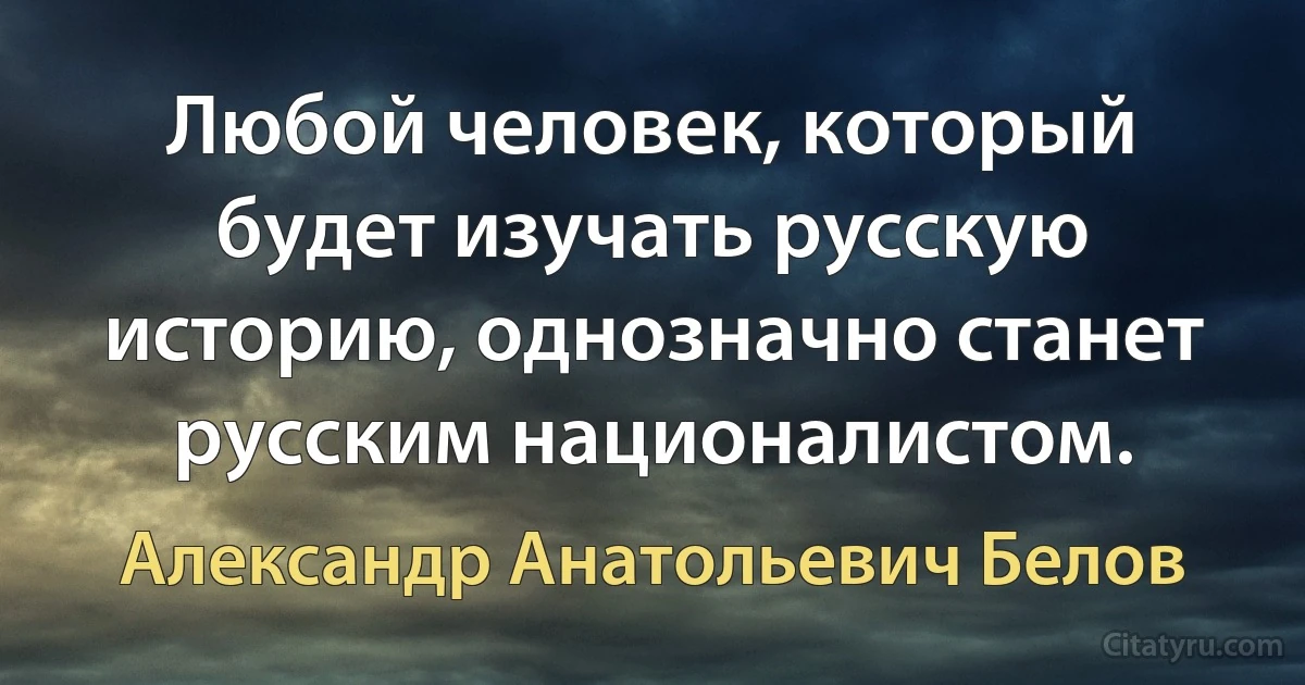 Любой человек, который будет изучать русскую историю, однозначно станет русским националистом. (Александр Анатольевич Белов)