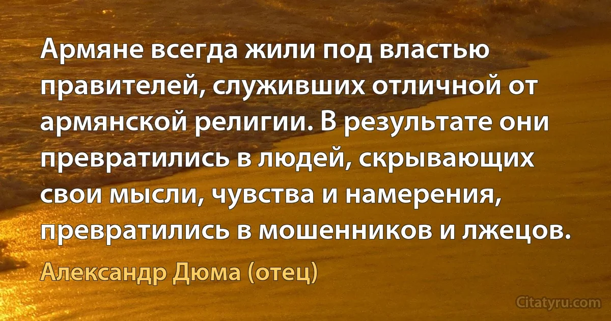 Армяне всегда жили под властью правителей, служивших отличной от армянской религии. В результате они превратились в людей, скрывающих свои мысли, чувства и намерения, превратились в мошенников и лжецов. (Александр Дюма (отец))