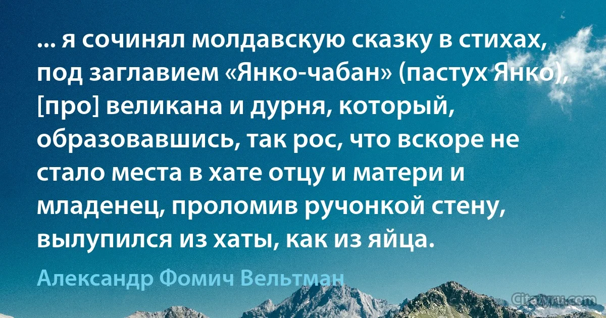 ... я сочинял молдавскую сказку в стихах, под заглавием «Янко-чабан» (пастух Янко), [про] великана и дурня, который, образовавшись, так рос, что вскоре не стало места в хате отцу и матери и младенец, проломив ручонкой стену, вылупился из хаты, как из яйца. (Александр Фомич Вельтман)