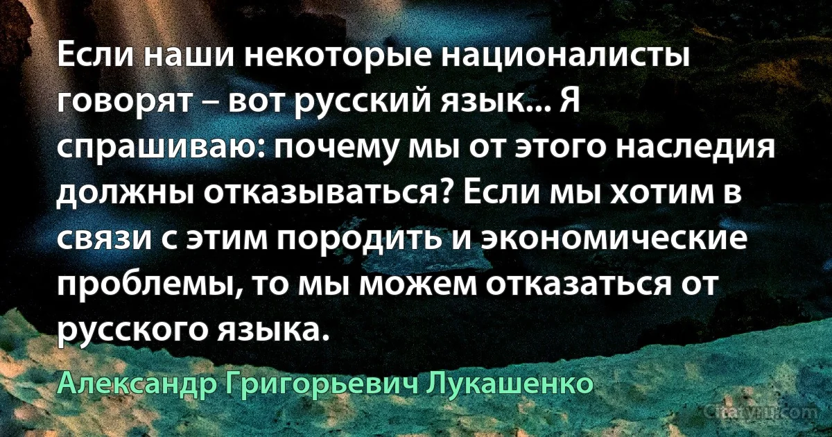 Если наши некоторые националисты говорят – вот русский язык... Я спрашиваю: почему мы от этого наследия должны отказываться? Если мы хотим в связи с этим породить и экономические проблемы, то мы можем отказаться от русского языка. (Александр Григорьевич Лукашенко)