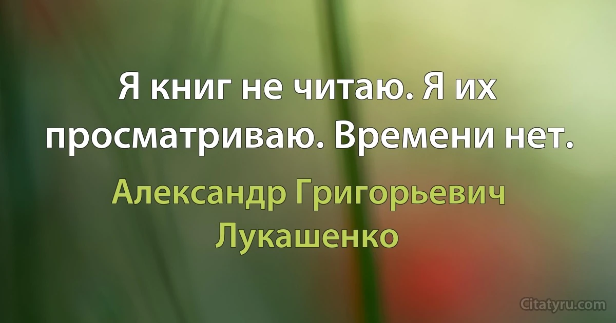 Я книг не читаю. Я их просматриваю. Времени нет. (Александр Григорьевич Лукашенко)