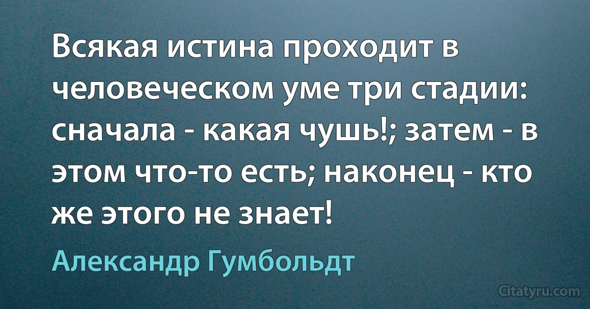 Всякая истина проходит в человеческом уме три стадии: сначала - какая чушь!; затем - в этом что-то есть; наконец - кто же этого не знает! (Александр Гумбольдт)