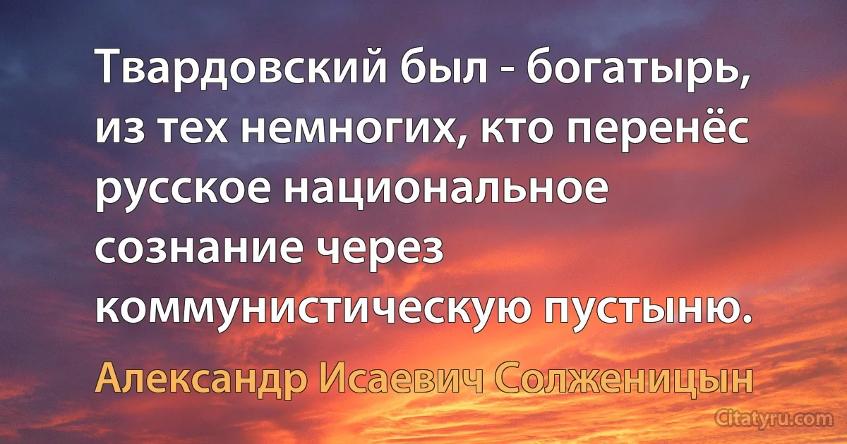 Твардовский был - богатырь, из тех немногих, кто перенёс русское национальное сознание через коммунистическую пустыню. (Александр Исаевич Солженицын)