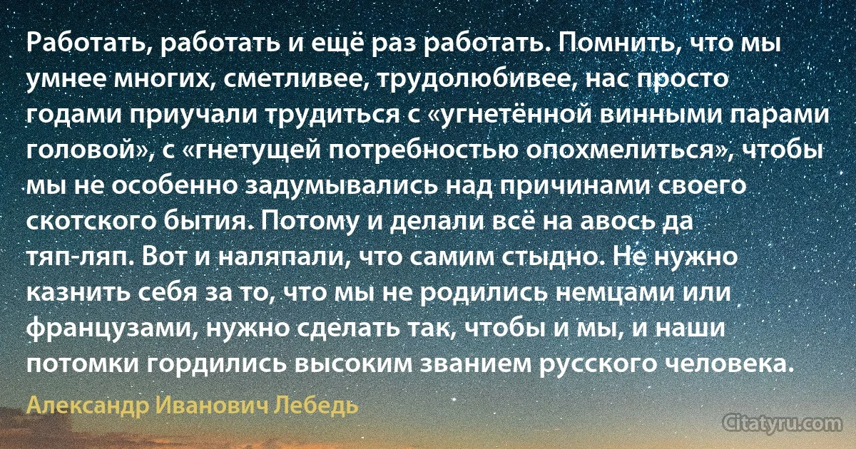 Работать, работать и ещё раз работать. Помнить, что мы умнее многих, сметливее, трудолюбивее, нас просто годами приучали трудиться с «угнетённой винными парами головой», с «гнетущей потребностью опохмелиться», чтобы мы не особенно задумывались над причинами своего скотского бытия. Потому и делали всё на авось да тяп-ляп. Вот и наляпали, что самим стыдно. Не нужно казнить себя за то, что мы не родились немцами или французами, нужно сделать так, чтобы и мы, и наши потомки гордились высоким званием русского человека. (Александр Иванович Лебедь)