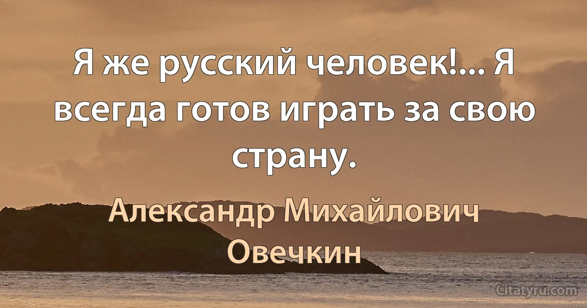 Я же русский человек!... Я всегда готов играть за свою страну. (Александр Михайлович Овечкин)