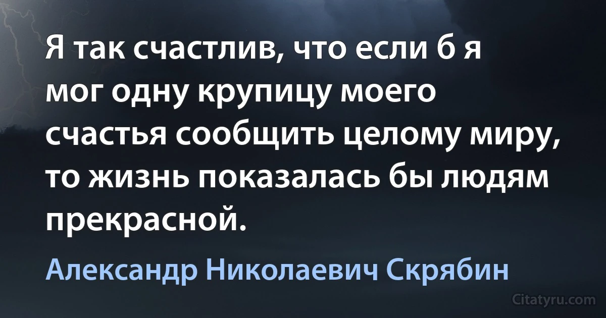 Я так счастлив, что если б я мог одну крупицу моего счастья сообщить целому миру, то жизнь показалась бы людям прекрасной. (Александр Николаевич Скрябин)