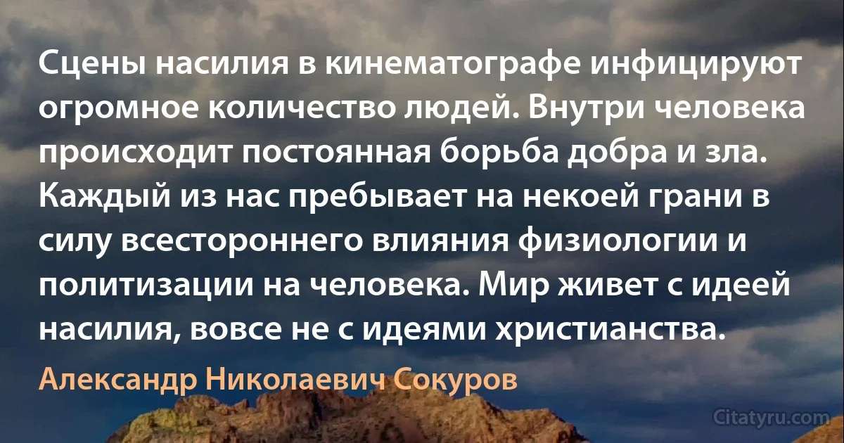 Сцены насилия в кинематографе инфицируют огромное количество людей. Внутри человека происходит постоянная борьба добра и зла. Каждый из нас пребывает на некоей грани в силу всестороннего влияния физиологии и политизации на человека. Мир живет с идеей насилия, вовсе не с идеями христианства. (Александр Николаевич Сокуров)