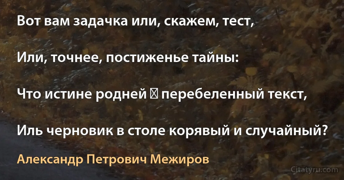 Вот вам задачка или, скажем, тест,

Или, точнее, постиженье тайны:

Что истине родней ― перебеленный текст,

Иль черновик в столе корявый и случайный? (Александр Петрович Межиров)