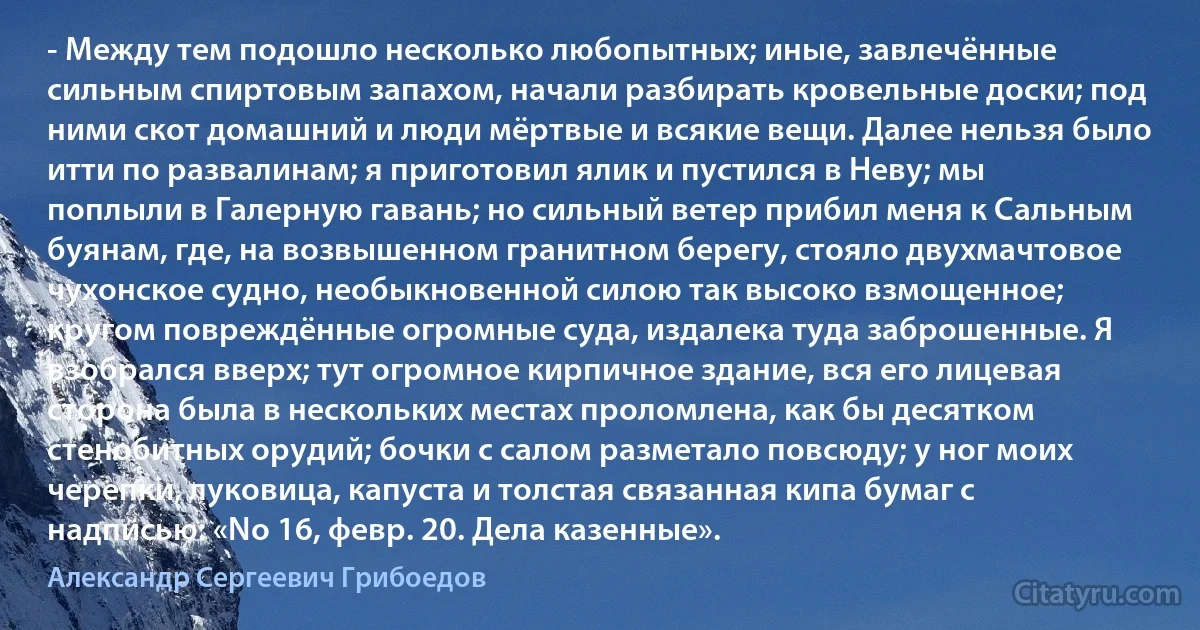 - Между тем подошло несколько любопытных; иные, завлечённые сильным спиртовым запахом, начали разбирать кровельные доски; под ними скот домашний и люди мёртвые и всякие вещи. Далее нельзя было итти по развалинам; я приготовил ялик и пустился в Неву; мы поплыли в Галерную гавань; но сильный ветер прибил меня к Сальным буянам, где, на возвышенном гранитном берегу, стояло двухмачтовое чухонское судно, необыкновенной силою так высоко взмощенное; кругом повреждённые огромные суда, издалека туда заброшенные. Я взобрался вверх; тут огромное кирпичное здание, вся его лицевая сторона была в нескольких местах проломлена, как бы десятком стенобитных орудий; бочки с салом разметало повсюду; у ног моих черепки, луковица, капуста и толстая связанная кипа бумаг с надписью: «No 16, февр. 20. Дела казенные». (Александр Сергеевич Грибоедов)