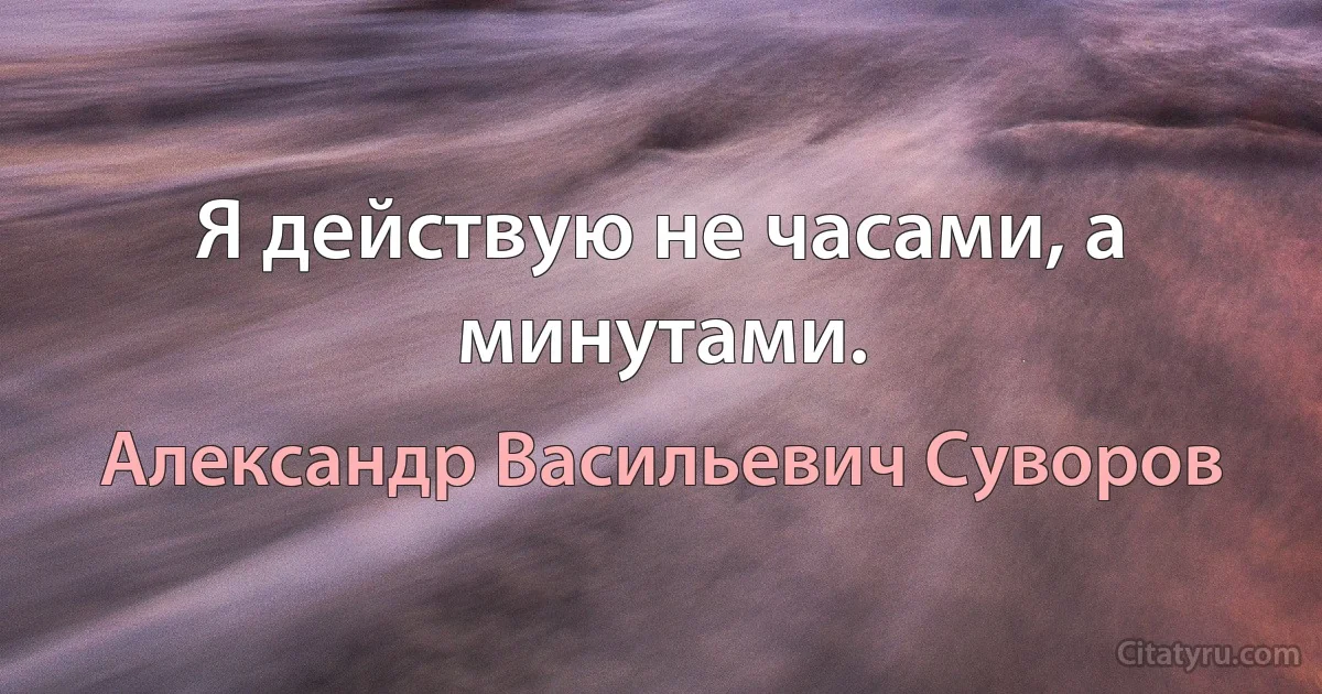 Я действую не часами, а минутами. (Александр Васильевич Суворов)