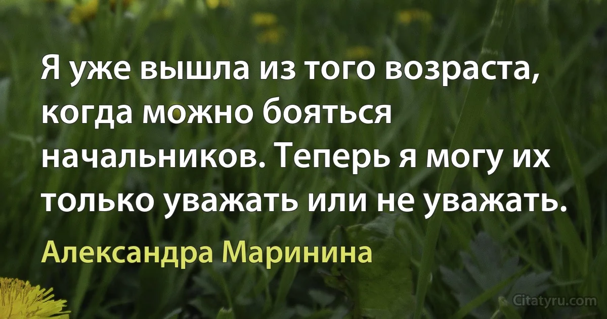 Я уже вышла из того возраста, когда можно бояться начальников. Теперь я могу их только уважать или не уважать. (Александра Маринина)