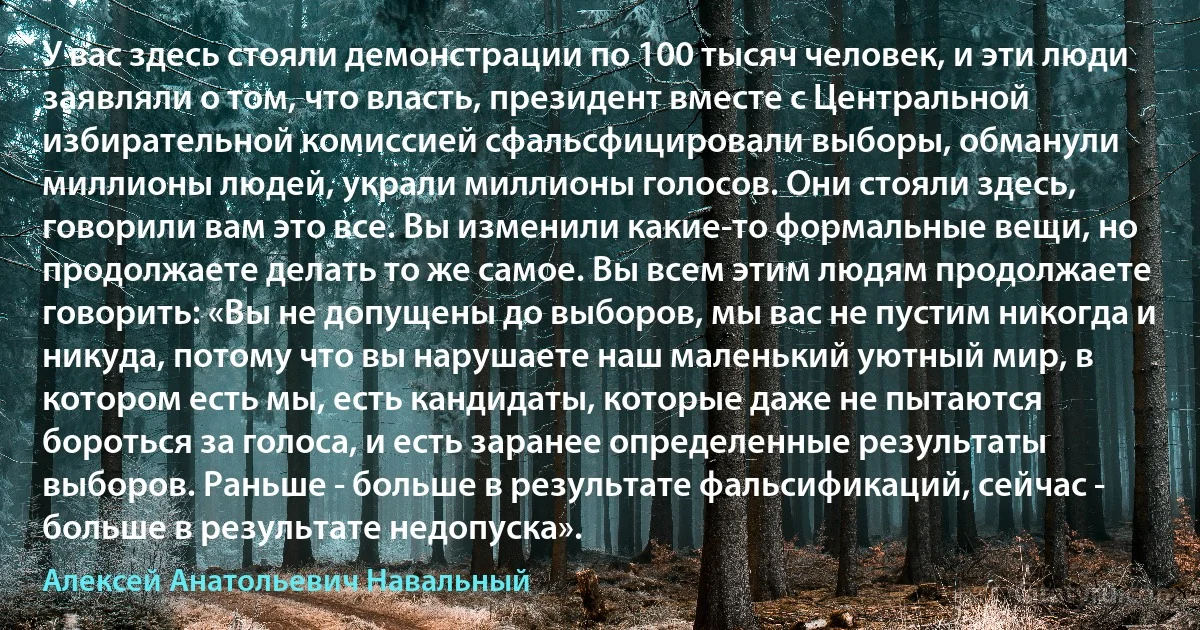 У вас здесь стояли демонстрации по 100 тысяч человек, и эти люди заявляли о том, что власть, президент вместе с Центральной избирательной комиссией сфальсфицировали выборы, обманули миллионы людей, украли миллионы голосов. Они стояли здесь, говорили вам это все. Вы изменили какие-то формальные вещи, но продолжаете делать то же самое. Вы всем этим людям продолжаете говорить: «Вы не допущены до выборов, мы вас не пустим никогда и никуда, потому что вы нарушаете наш маленький уютный мир, в котором есть мы, есть кандидаты, которые даже не пытаются бороться за голоса, и есть заранее определенные результаты выборов. Раньше - больше в результате фальсификаций, сейчас - больше в результате недопуска». (Алексей Анатольевич Навальный)