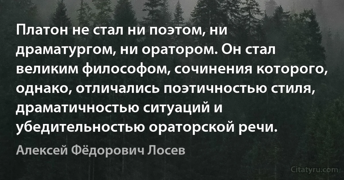 Платон не стал ни поэтом, ни драматургом, ни оратором. Он стал великим философом, сочинения которого, однако, отличались поэтичностью стиля, драматичностью ситуаций и убедительностью ораторской речи. (Алексей Фёдорович Лосев)