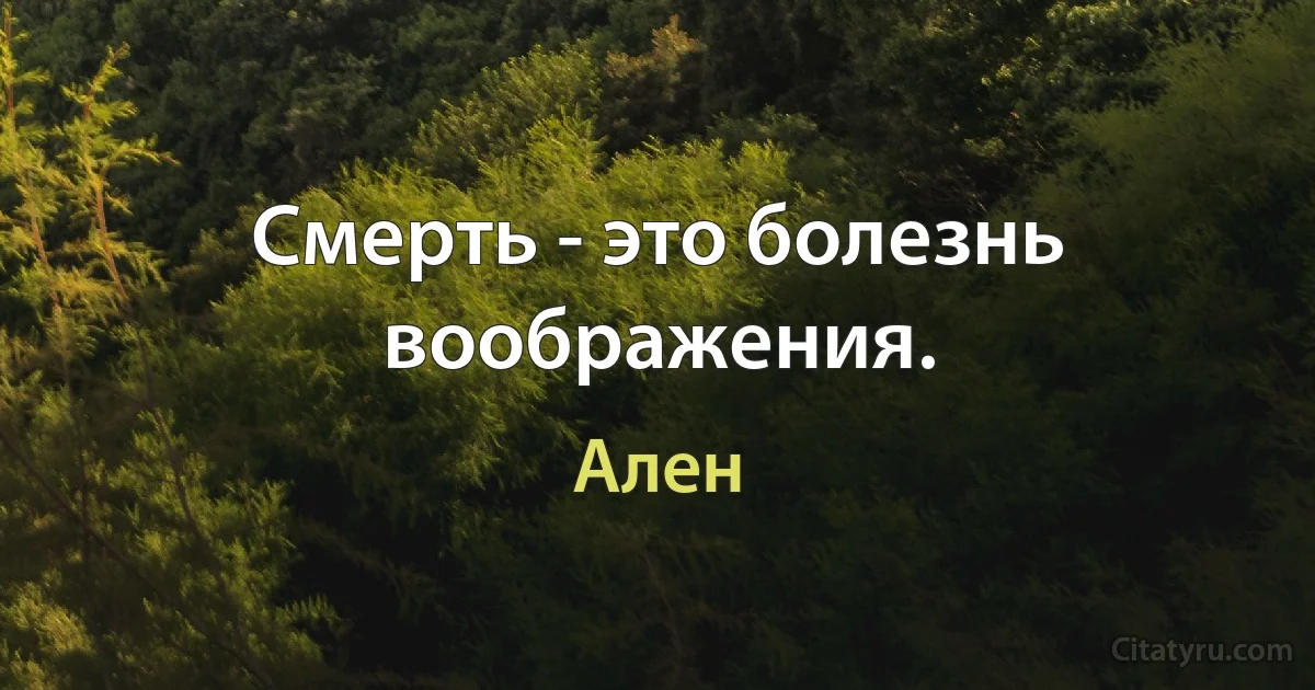 Смерть - это болезнь воображения. (Ален)