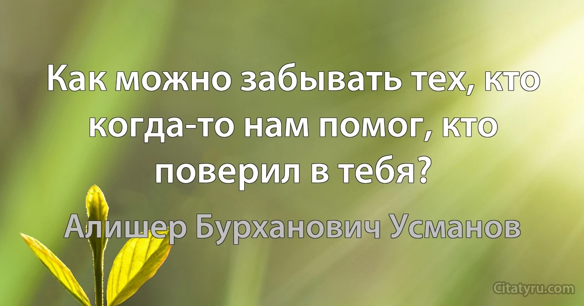 Как можно забывать тех, кто когда-то нам помог, кто поверил в тебя? (Алишер Бурханович Усманов)