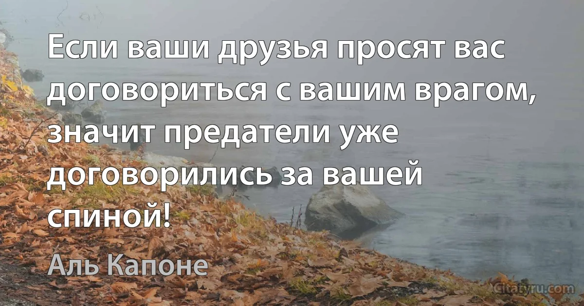 Если ваши друзья просят вас договориться с вашим врагом, значит предатели уже договорились за вашей спиной! (Аль Капоне)