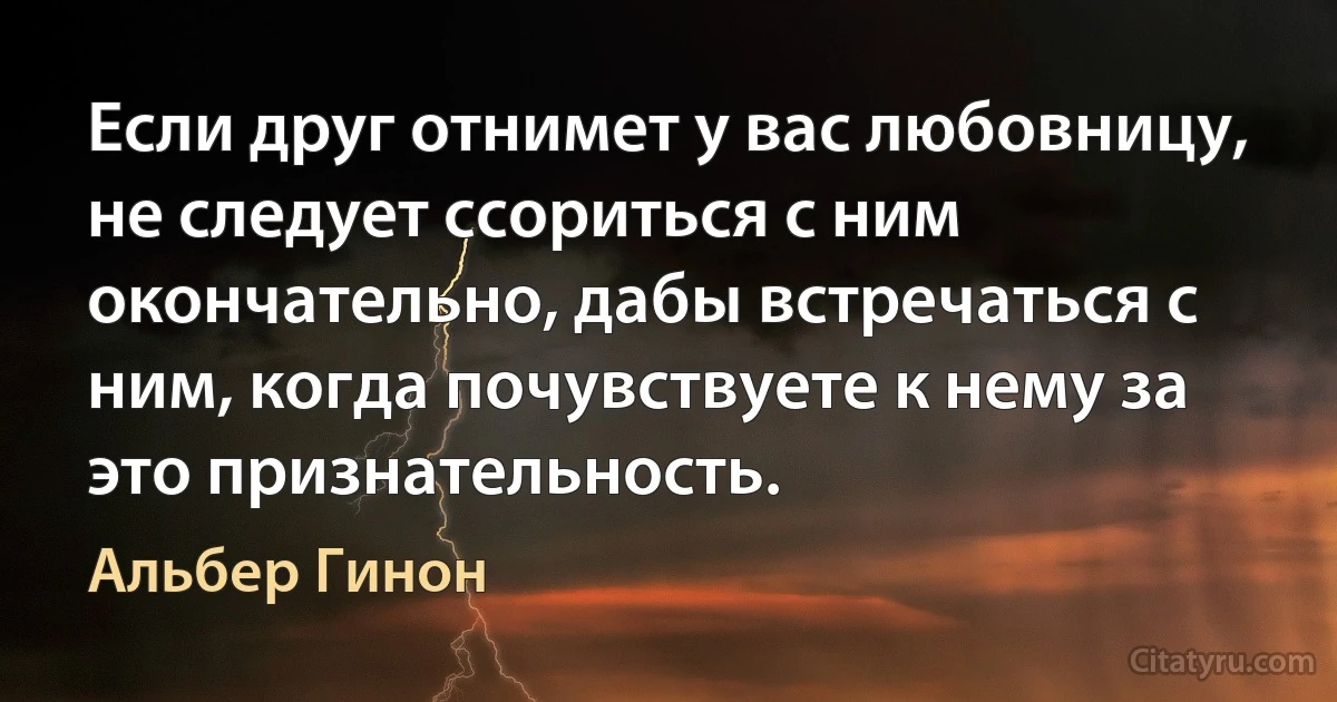 Если друг отнимет у вас любовницу, не следует ссориться с ним окончательно, дабы встречаться с ним, когда почувствуете к нему за это признательность. (Альбер Гинон)