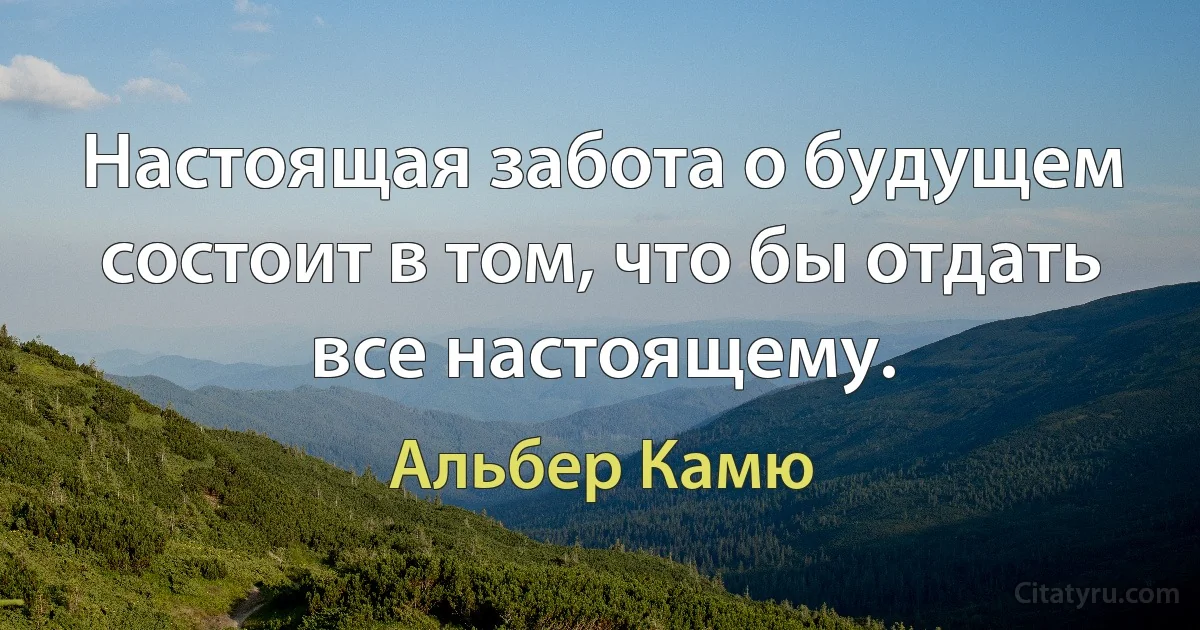 Настоящая забота о будущем состоит в том, что бы отдать все настоящему. (Альбер Камю)