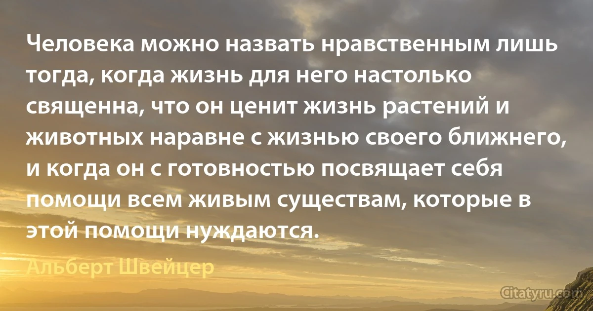 Человека можно назвать нравственным лишь тогда, когда жизнь для него настолько священна, что он ценит жизнь растений и животных наравне с жизнью своего ближнего, и когда он с готовностью посвящает себя помощи всем живым существам, которые в этой помощи нуждаются. (Альберт Швейцер)