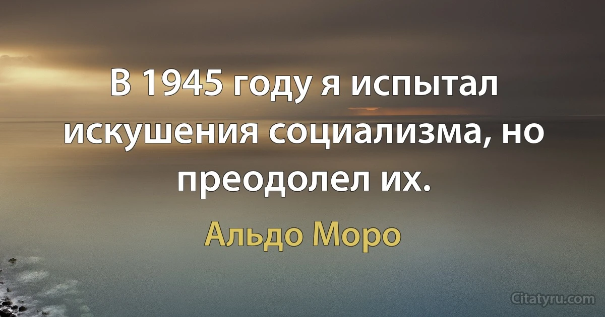 В 1945 году я испытал искушения социализма, но преодолел их. (Альдо Моро)