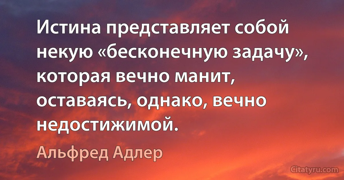 Истина представляет собой некую «бесконечную задачу», которая вечно манит, оставаясь, однако, вечно недостижимой. (Альфред Адлер)