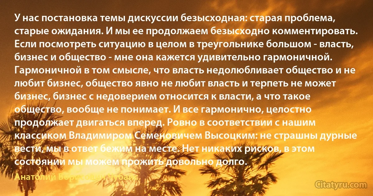 У нас постановка темы дискуссии безысходная: старая проблема, старые ожидания. И мы ее продолжаем безысходно комментировать. Если посмотреть ситуацию в целом в треугольнике большом - власть, бизнес и общество - мне она кажется удивительно гармоничной. Гармоничной в том смысле, что власть недолюбливает общество и не любит бизнес, общество явно не любит власть и терпеть не может бизнес, бизнес с недоверием относится к власти, а что такое общество, вообще не понимает. И все гармонично, целостно продолжает двигаться вперед. Ровно в соответствии с нашим классиком Владимиром Семеновичем Высоцким: не страшны дурные вести, мы в ответ бежим на месте. Нет никаких рисков, в этом состоянии мы можем прожить довольно долго. (Анатолий Борисович Чубайс)