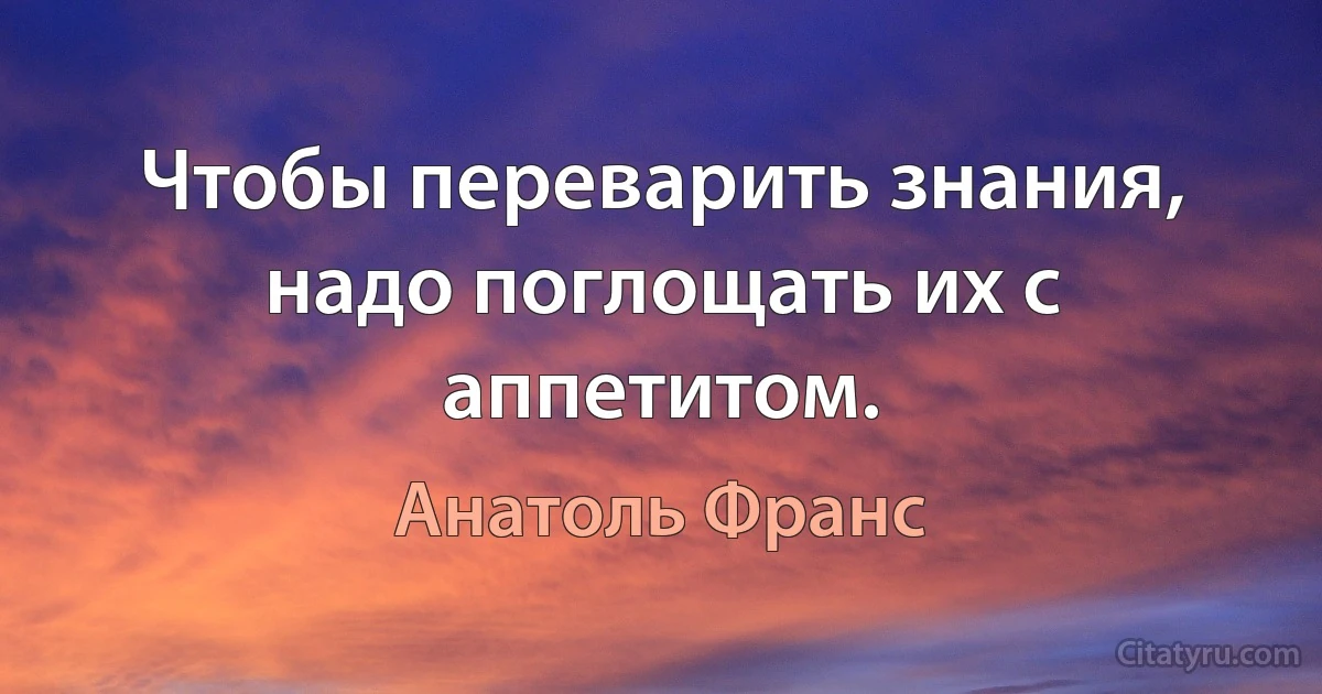 Чтобы переварить знания, надо поглощать их с аппетитом. (Анатоль Франс)