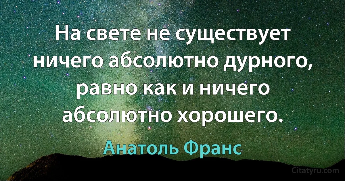 На свете не существует ничего абсолютно дурного, равно как и ничего абсолютно хорошего. (Анатоль Франс)