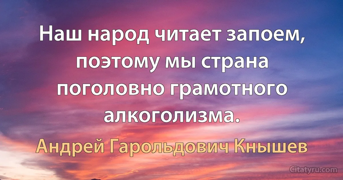 Наш народ читает запоем, поэтому мы страна поголовно грамотного алкоголизма. (Андрей Гарольдович Кнышев)