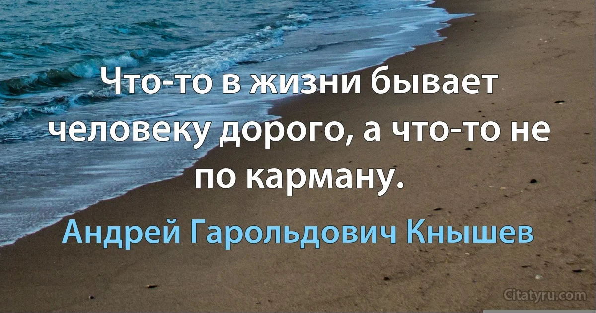 Что-то в жизни бывает человеку дорого, а что-то не по карману. (Андрей Гарольдович Кнышев)