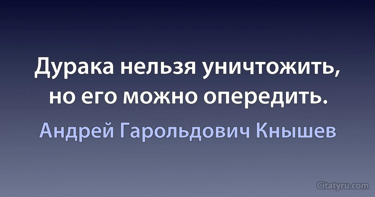 Дурака нельзя уничтожить, но его можно опередить. (Андрей Гарольдович Кнышев)