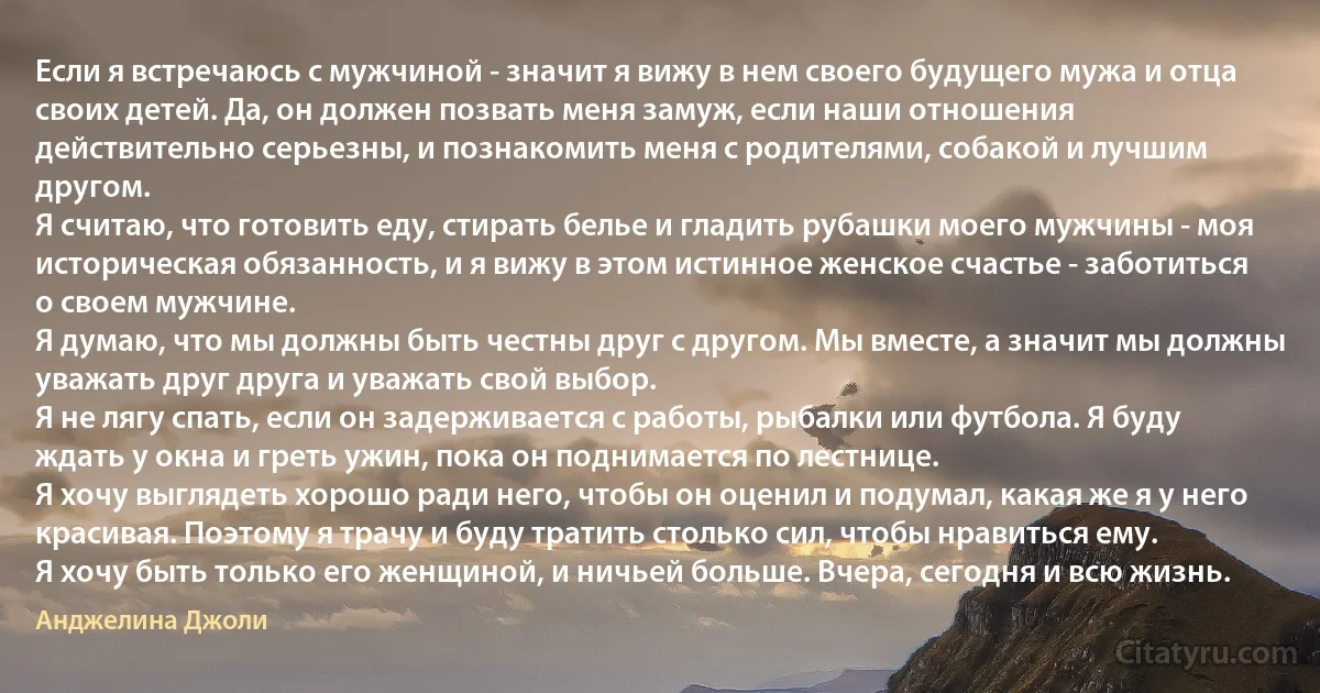 Если я встречаюсь с мужчиной - значит я вижу в нем своего будущего мужа и отца своих детей. Да, он должен позвать меня замуж, если наши отношения действительно серьезны, и познакомить меня с родителями, собакой и лучшим другом.
Я считаю, что готовить еду, стирать белье и гладить рубашки моего мужчины - моя историческая обязанность, и я вижу в этом истинное женское счастье - заботиться о своем мужчине.
Я думаю, что мы должны быть честны друг с другом. Мы вместе, а значит мы должны уважать друг друга и уважать свой выбор.
Я не лягу спать, если он задерживается с работы, рыбалки или футбола. Я буду ждать у окна и греть ужин, пока он поднимается по лестнице.
Я хочу выглядеть хорошо ради него, чтобы он оценил и подумал, какая же я у него красивая. Поэтому я трачу и буду тратить столько сил, чтобы нравиться ему.
Я хочу быть только его женщиной, и ничьей больше. Вчера, сегодня и всю жизнь. (Анджелина Джоли)