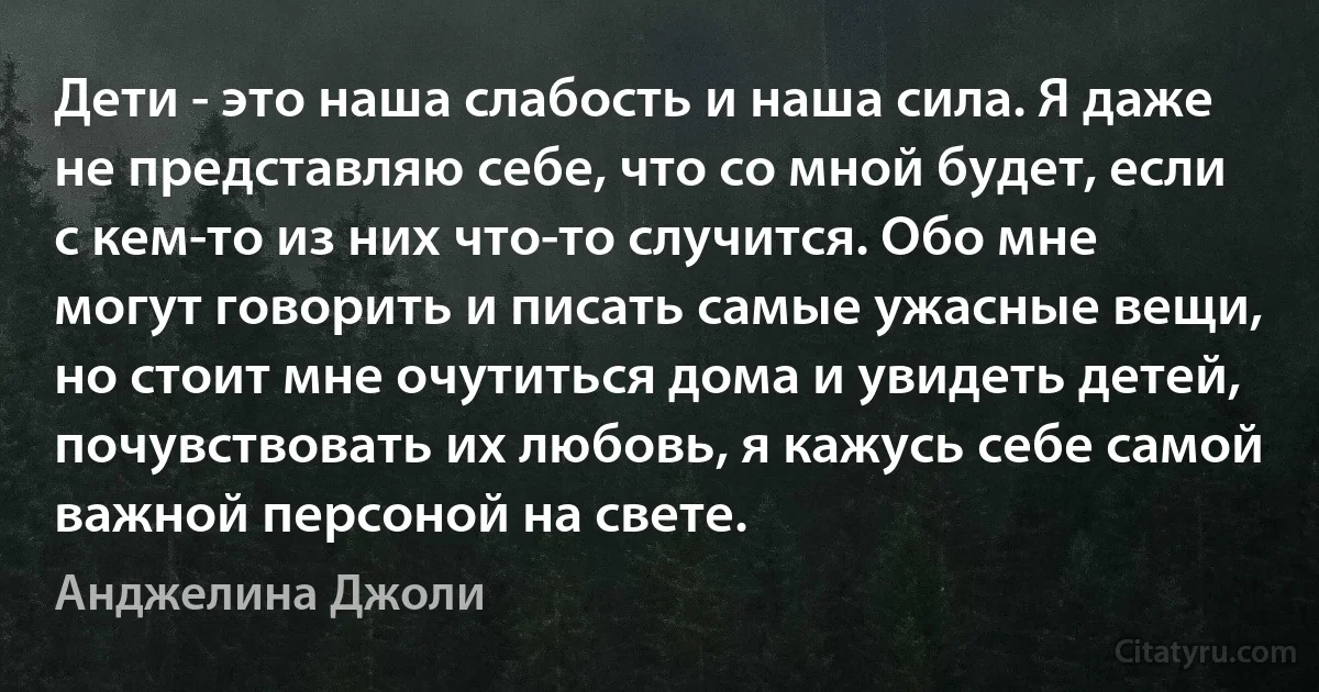 Дети - это наша слабость и наша сила. Я даже не представляю себе, что со мной будет, если с кем-то из них что-то случится. Обо мне могут говорить и писать самые ужасные вещи, но стоит мне очутиться дома и увидеть детей, почувствовать их любовь, я кажусь себе самой важной персоной на свете. (Анджелина Джоли)