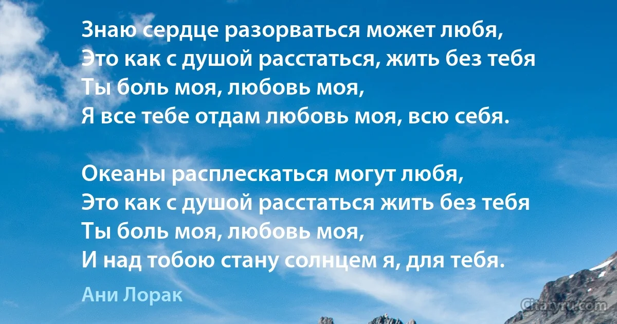 Знаю сердце разорваться может любя,
Это как с душой расстаться, жить без тебя
Ты боль моя, любовь моя,
Я все тебе отдам любовь моя, всю себя.

Океаны расплескаться могут любя,
Это как с душой расстаться жить без тебя
Ты боль моя, любовь моя,
И над тобою стану солнцем я, для тебя. (Ани Лорак)