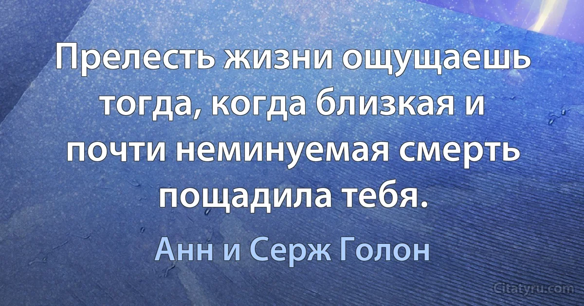 Прелесть жизни ощущаешь тогда, когда близкая и почти неминуемая смерть пощадила тебя. (Анн и Серж Голон)