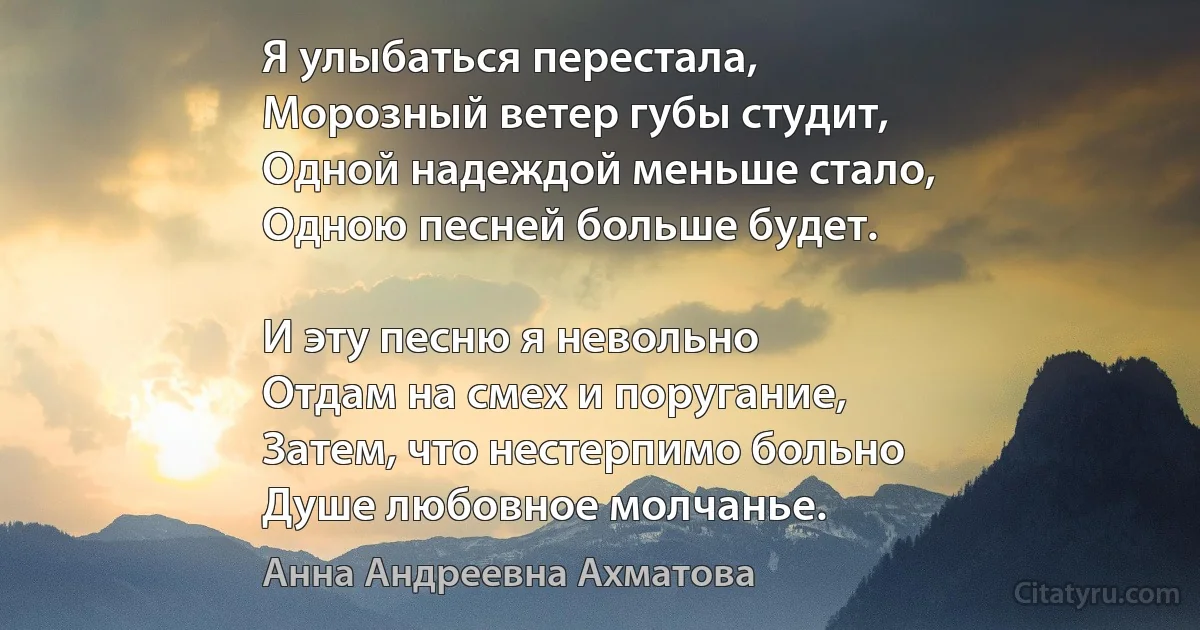 Я улыбаться перестала,
Морозный ветер губы студит,
Одной надеждой меньше стало,
Одною песней больше будет.

И эту песню я невольно
Отдам на смех и поругание,
Затем, что нестерпимо больно
Душе любовное молчанье. (Анна Андреевна Ахматова)