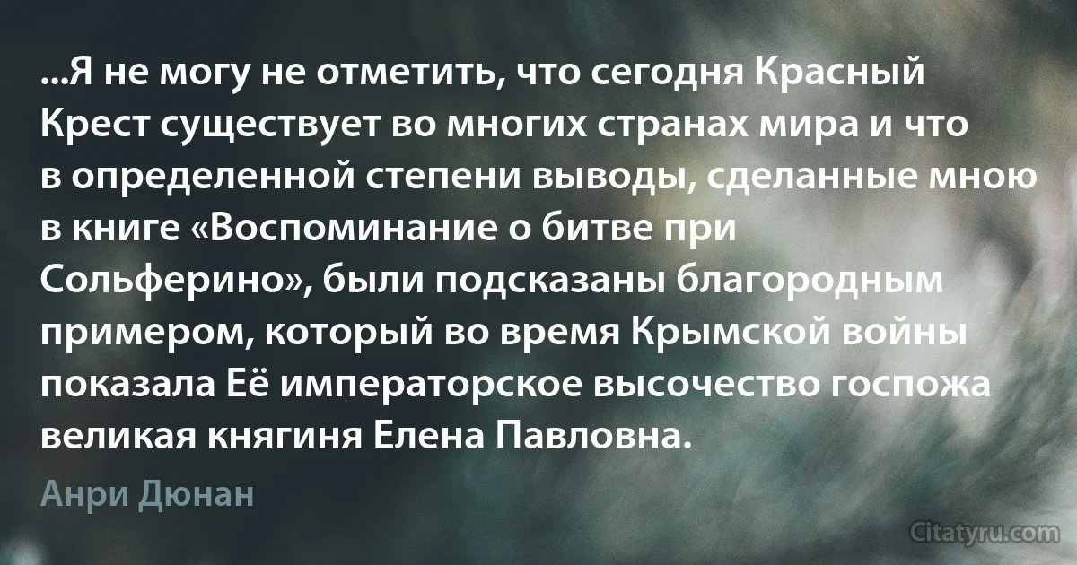 ...Я не могу не отметить, что сегодня Красный Крест существует во многих странах мира и что в определенной степени выводы, сделанные мною в книге «Воспоминание о битве при Сольферино», были подсказаны благородным примером, который во время Крымской войны показала Её императорское высочество госпожа великая княгиня Елена Павловна. (Анри Дюнан)