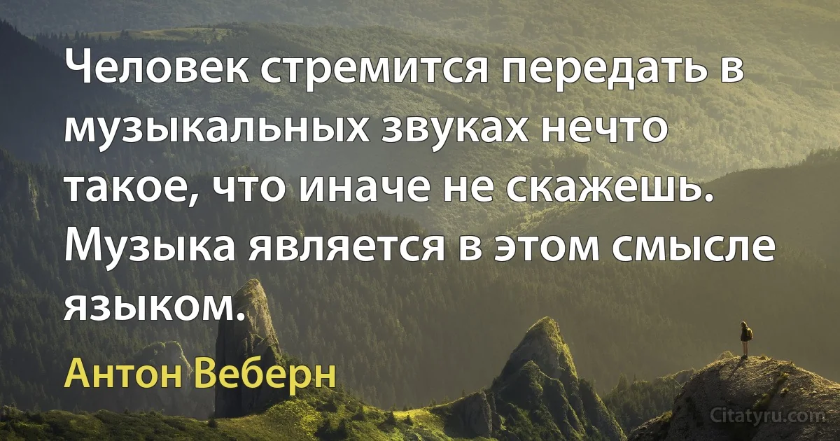 Человек стремится передать в музыкальных звуках нечто такое, что иначе не скажешь. Музыка является в этом смысле языком. (Антон Веберн)