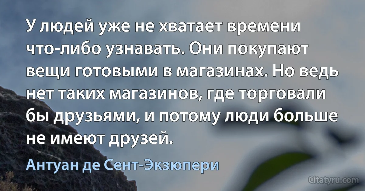 У людей уже не хватает времени что-либо узнавать. Они покупают вещи готовыми в магазинах. Но ведь нет таких магазинов, где торговали бы друзьями, и потому люди больше не имеют друзей. (Антуан де Сент-Экзюпери)