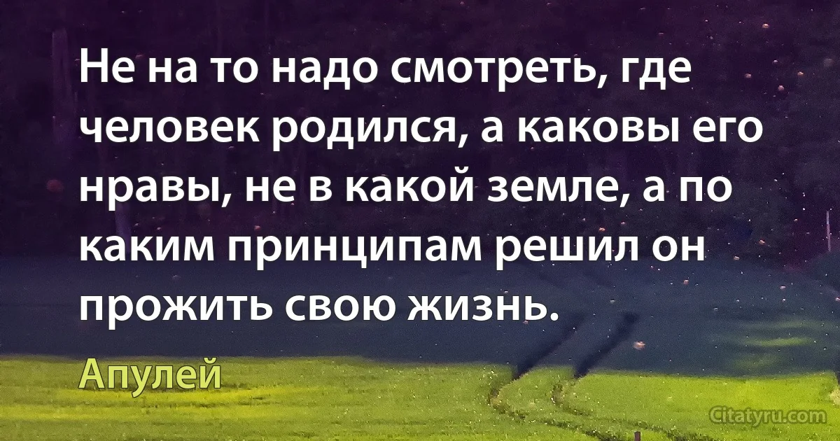 Не на то надо смотреть, где человек родился, а каковы его нравы, не в какой земле, а по каким принципам решил он прожить свою жизнь. (Апулей)