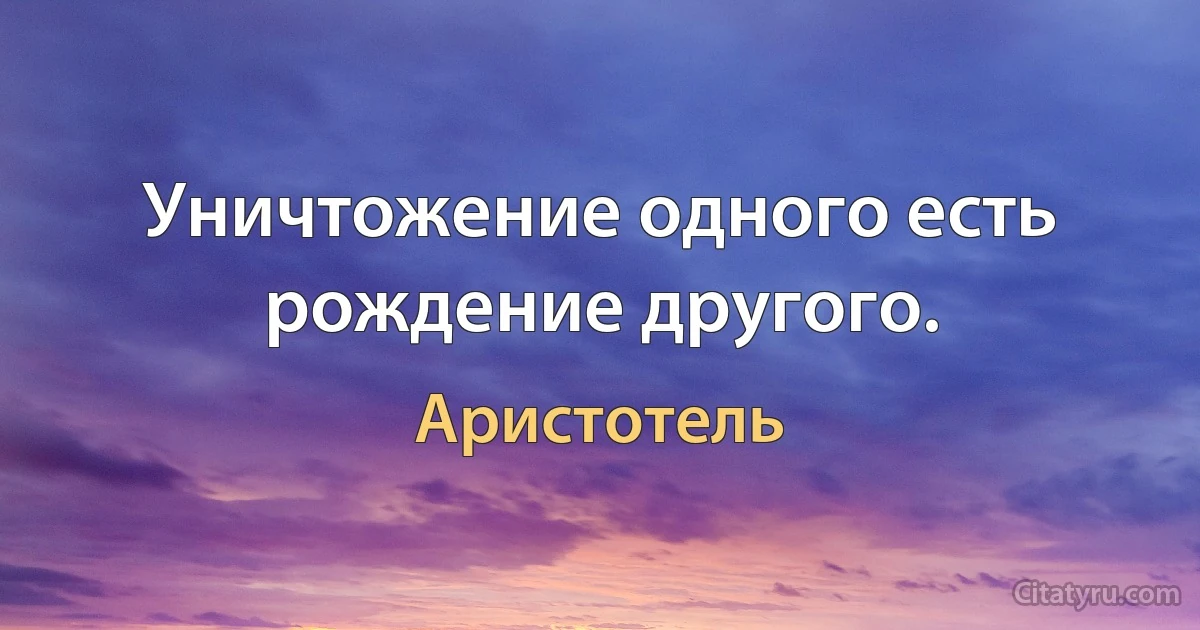 Уничтожение одного есть рождение другого. (Аристотель)