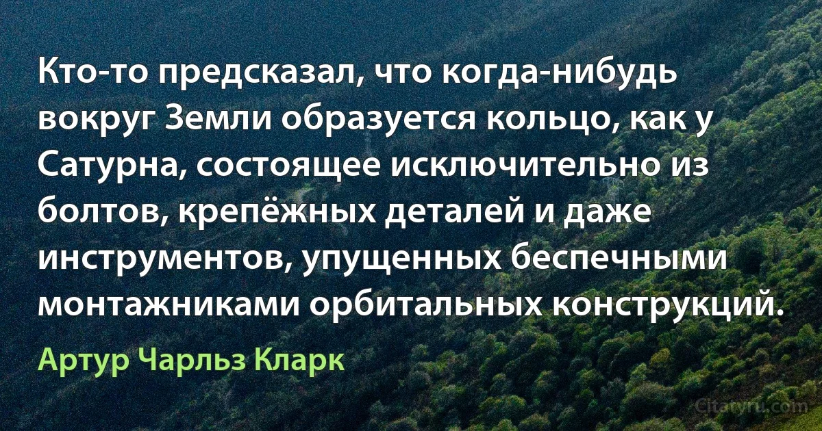 Кто-то предсказал, что когда-нибудь вокруг Земли образуется кольцо, как у Сатурна, состоящее исключительно из болтов, крепёжных деталей и даже инструментов, упущенных беспечными монтажниками орбитальных конструкций. (Артур Чарльз Кларк)