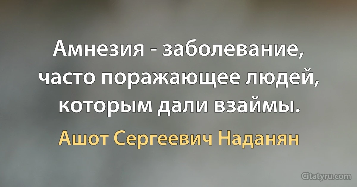 Амнезия - заболевание, часто поражающее людей, которым дали взаймы. (Ашот Сергеевич Наданян)