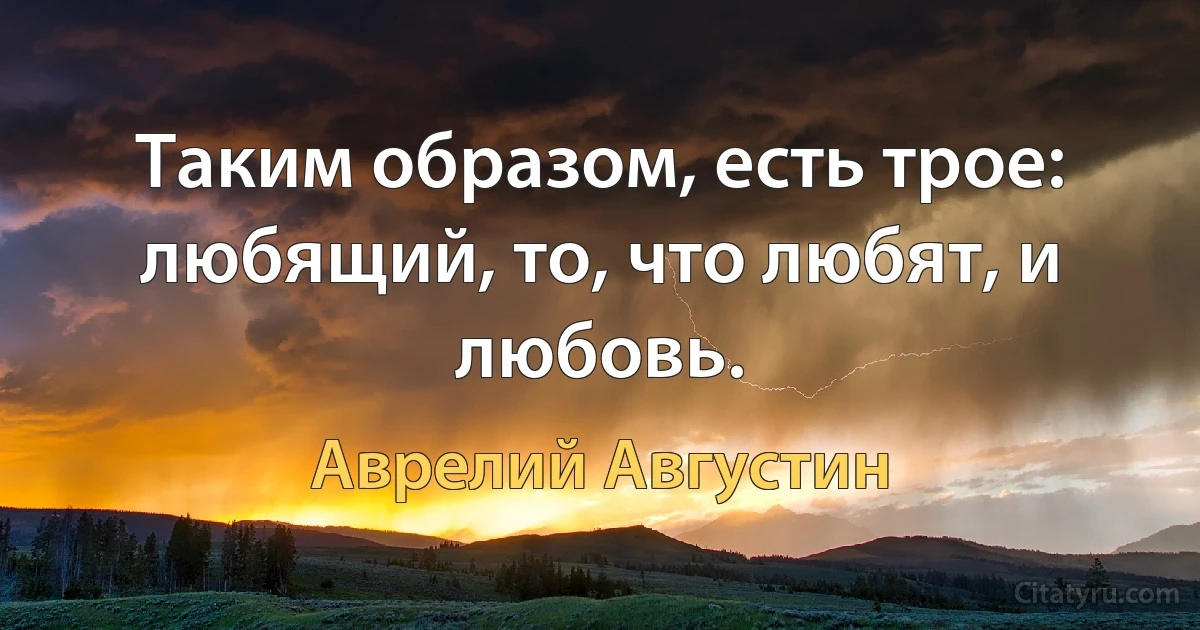 Таким образом, есть трое: любящий, то, что любят, и любовь. (Аврелий Августин)