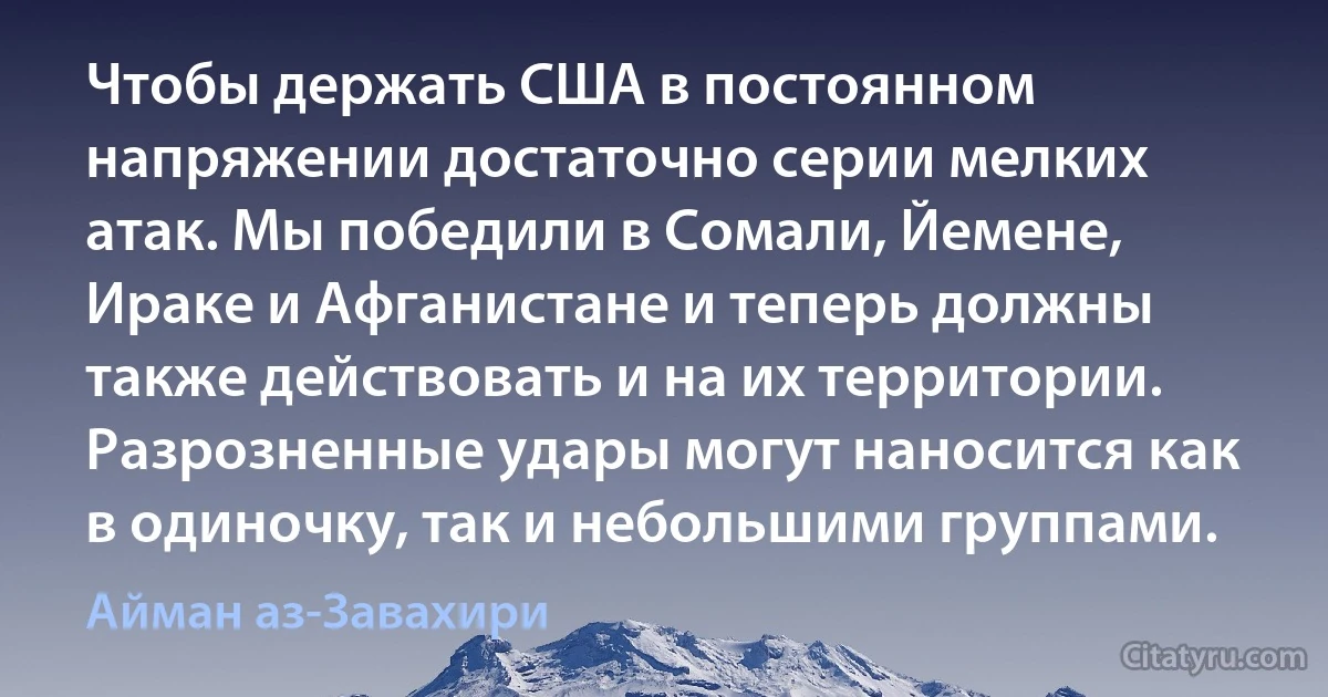 Чтобы держать США в постоянном напряжении достаточно серии мелких атак. Мы победили в Сомали, Йемене, Ираке и Афганистане и теперь должны также действовать и на их территории. Разрозненные удары могут наносится как в одиночку, так и небольшими группами. (Айман аз-Завахири)