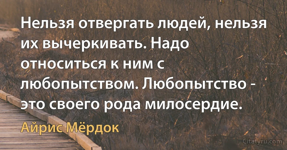 Нельзя отвергать людей, нельзя их вычеркивать. Надо относиться к ним с любопытством. Любопытство - это своего рода милосердие. (Айрис Мёрдок)