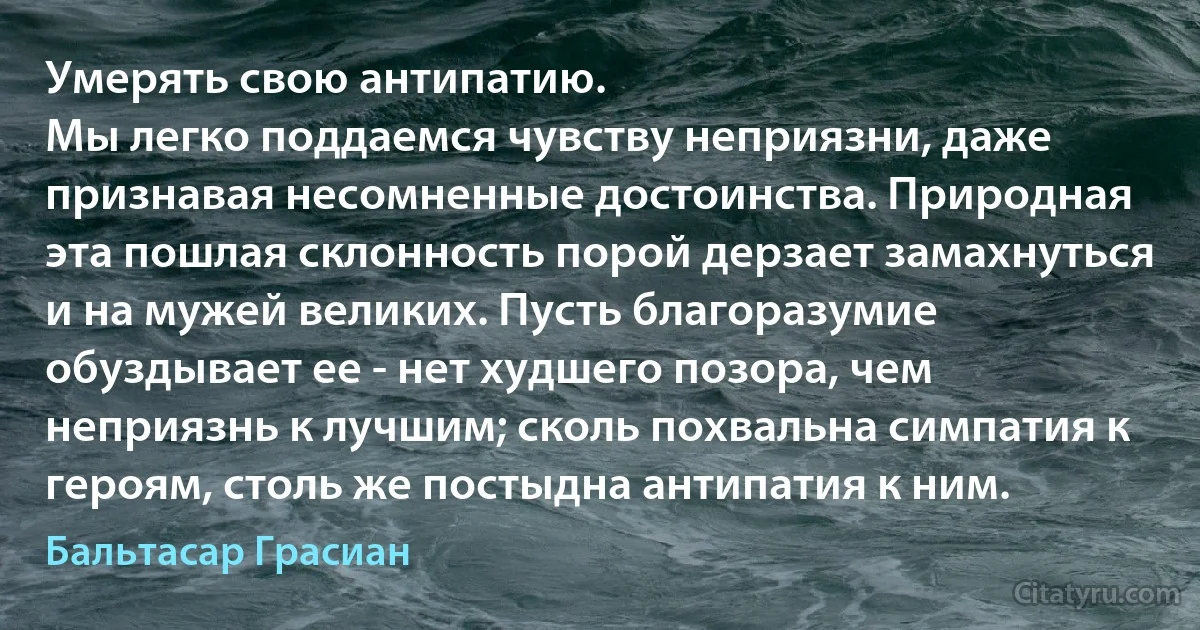 Умерять свою антипатию.
Мы легко поддаемся чувству неприязни, даже признавая несомненные достоинства. Природная эта пошлая склонность порой дерзает замахнуться и на мужей великих. Пусть благоразумие обуздывает ее - нет худшего позора, чем неприязнь к лучшим; сколь похвальна симпатия к героям, столь же постыдна антипатия к ним. (Бальтасар Грасиан)