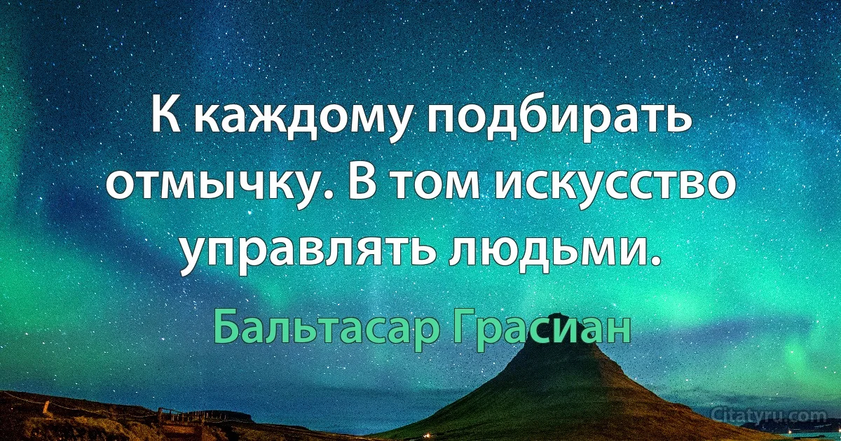 К каждому подбирать отмычку. В том искусство управлять людьми. (Бальтасар Грасиан)