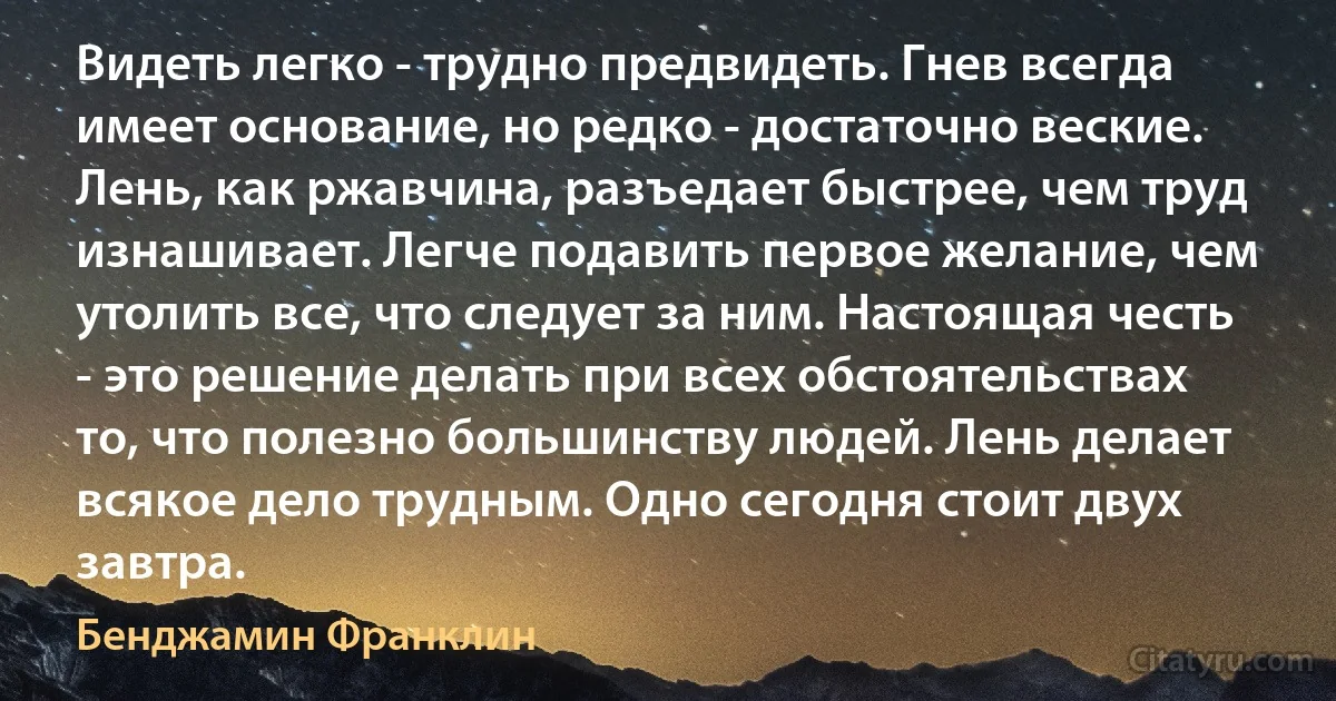 Видеть легко - трудно предвидеть. Гнев всегда имеет основание, но редко - достаточно веские. Лень, как ржавчина, разъедает быстрее, чем труд изнашивает. Легче подавить первое желание, чем утолить все, что следует за ним. Настоящая честь - это решение делать при всех обстоятельствах то, что полезно большинству людей. Лень делает всякое дело трудным. Одно сегодня стоит двух завтра. (Бенджамин Франклин)