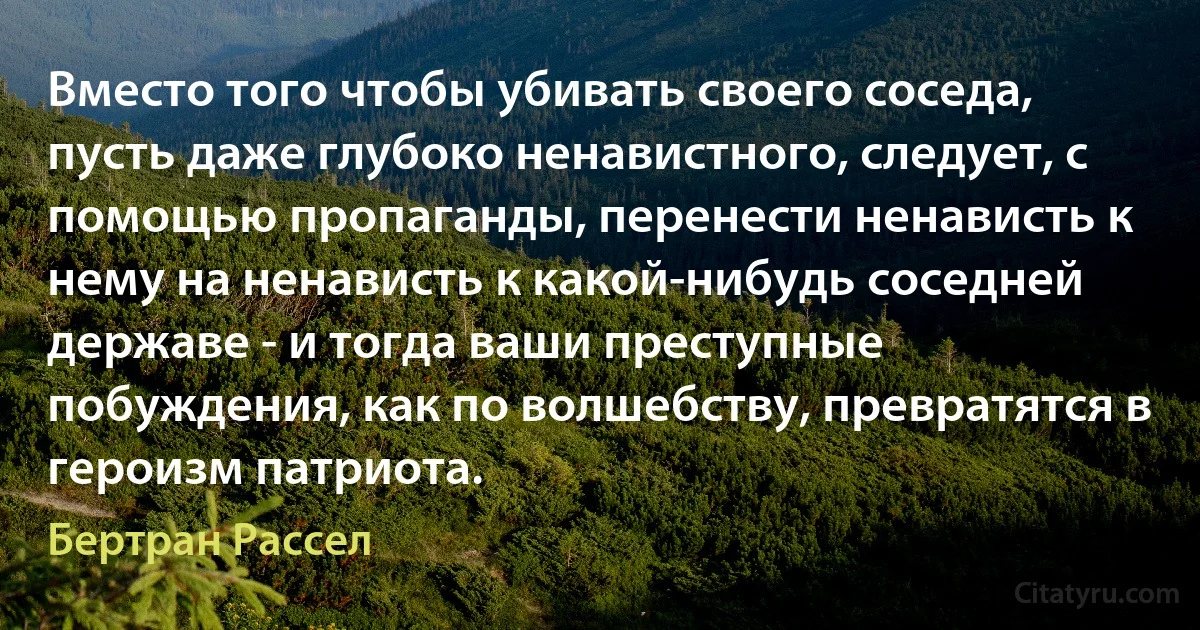 Вместо того чтобы убивать своего соседа, пусть даже глубоко ненавистного, следует, с помощью пропаганды, перенести ненависть к нему на ненависть к какой-нибудь соседней державе - и тогда ваши преступные побуждения, как по волшебству, превратятся в героизм патриота. (Бертран Рассел)